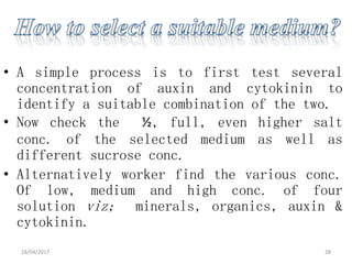 • A simple process is to first test several
concentration of auxin and cytokinin to
identify a suitable combination of the two.
• Now check the ½, full, even higher salt
conc. of the selected medium as well as
different sucrose conc.
• Alternatively worker find the various conc.
Of low, medium and high conc. of four
solution viz; minerals, organics, auxin &
cytokinin.
18/04/2017 28
 