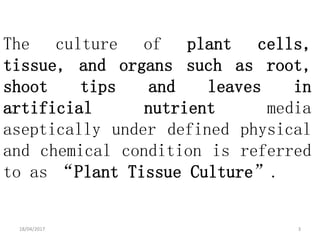 The culture of plant cells,
tissue, and organs such as root,
shoot tips and leaves in
artificial nutrient media
aseptically under defined physical
and chemical condition is referred
to as “Plant Tissue Culture”.
18/04/2017 3
 