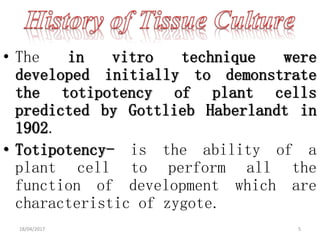 • The in vitro technique were
developed initially to demonstrate
the totipotency of plant cells
predicted by Gottlieb Haberlandt in
1902.
• Totipotency- is the ability of a
plant cell to perform all the
function of development which are
characteristic of zygote.
18/04/2017 5
 