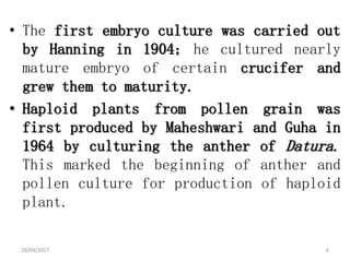 • The first embryo culture was carried out
by Hanning in 1904; he cultured nearly
mature embryo of certain crucifer and
grew them to maturity.
• Haploid plants from pollen grain was
first produced by Maheshwari and Guha in
1964 by culturing the anther of Datura.
This marked the beginning of anther and
pollen culture for production of haploid
plant.
18/04/2017 6
 