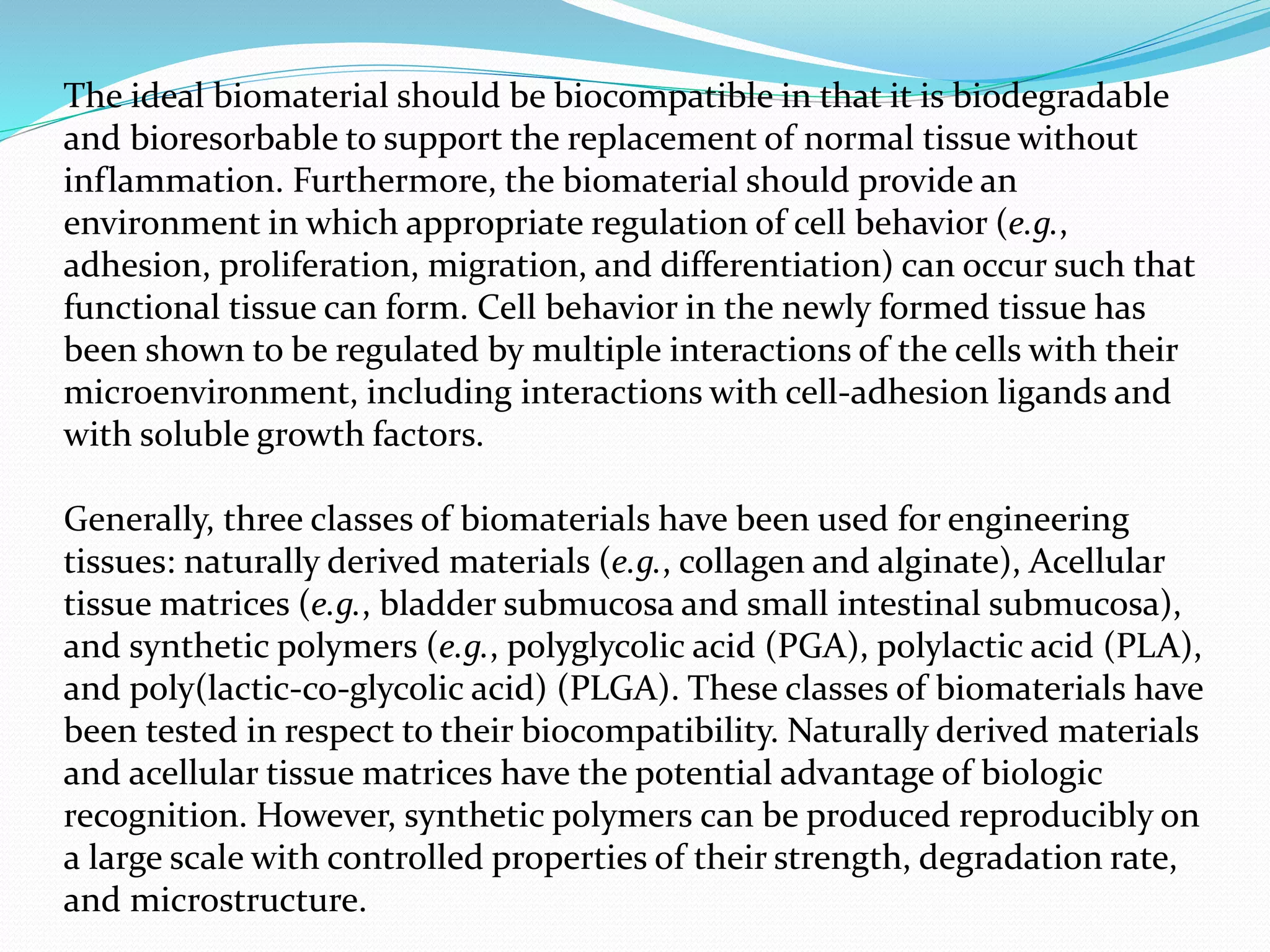 The ideal biomaterial should be biocompatible in that it is biodegradable
and bioresorbable to support the replacement of normal tissue without
inflammation. Furthermore, the biomaterial should provide an
environment in which appropriate regulation of cell behavior (e.g.,
adhesion, proliferation, migration, and differentiation) can occur such that
functional tissue can form. Cell behavior in the newly formed tissue has
been shown to be regulated by multiple interactions of the cells with their
microenvironment, including interactions with cell-adhesion ligands and
with soluble growth factors.
Generally, three classes of biomaterials have been used for engineering
tissues: naturally derived materials (e.g., collagen and alginate), Acellular
tissue matrices (e.g., bladder submucosa and small intestinal submucosa),
and synthetic polymers (e.g., polyglycolic acid (PGA), polylactic acid (PLA),
and poly(lactic-co-glycolic acid) (PLGA). These classes of biomaterials have
been tested in respect to their biocompatibility. Naturally derived materials
and acellular tissue matrices have the potential advantage of biologic
recognition. However, synthetic polymers can be produced reproducibly on
a large scale with controlled properties of their strength, degradation rate,
and microstructure.
 