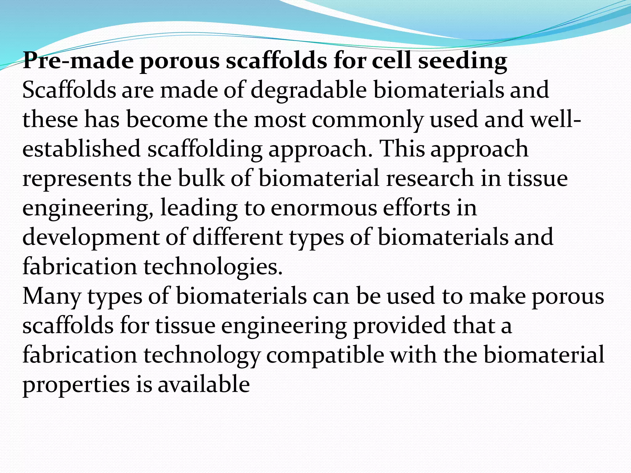 Pre-made porous scaffolds for cell seeding
Scaffolds are made of degradable biomaterials and
these has become the most commonly used and well-
established scaffolding approach. This approach
represents the bulk of biomaterial research in tissue
engineering, leading to enormous efforts in
development of different types of biomaterials and
fabrication technologies.
Many types of biomaterials can be used to make porous
scaffolds for tissue engineering provided that a
fabrication technology compatible with the biomaterial
properties is available
 