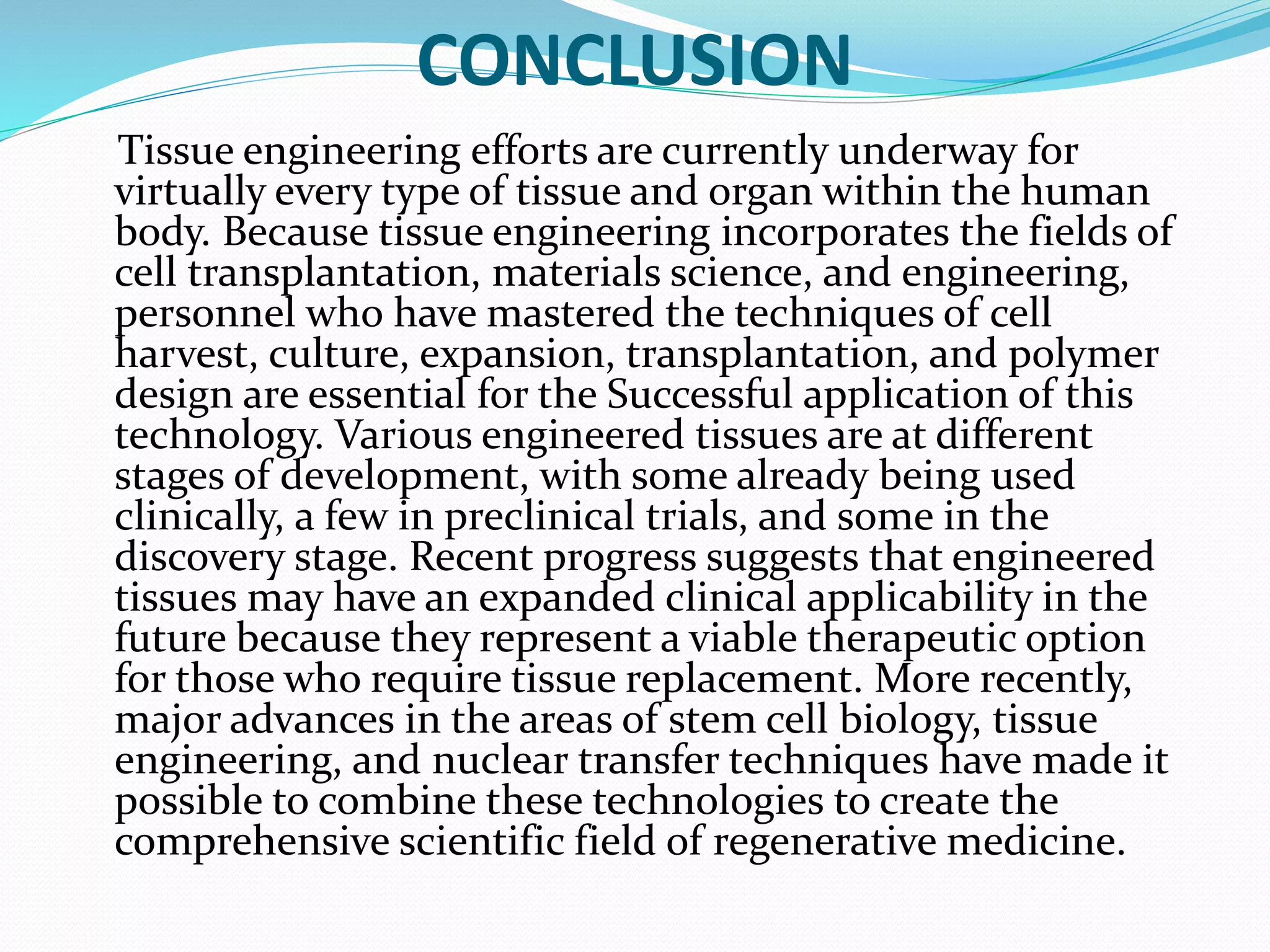 CONCLUSION
Tissue engineering efforts are currently underway for
virtually every type of tissue and organ within the human
body. Because tissue engineering incorporates the fields of
cell transplantation, materials science, and engineering,
personnel who have mastered the techniques of cell
harvest, culture, expansion, transplantation, and polymer
design are essential for the Successful application of this
technology. Various engineered tissues are at different
stages of development, with some already being used
clinically, a few in preclinical trials, and some in the
discovery stage. Recent progress suggests that engineered
tissues may have an expanded clinical applicability in the
future because they represent a viable therapeutic option
for those who require tissue replacement. More recently,
major advances in the areas of stem cell biology, tissue
engineering, and nuclear transfer techniques have made it
possible to combine these technologies to create the
comprehensive scientific field of regenerative medicine.
 