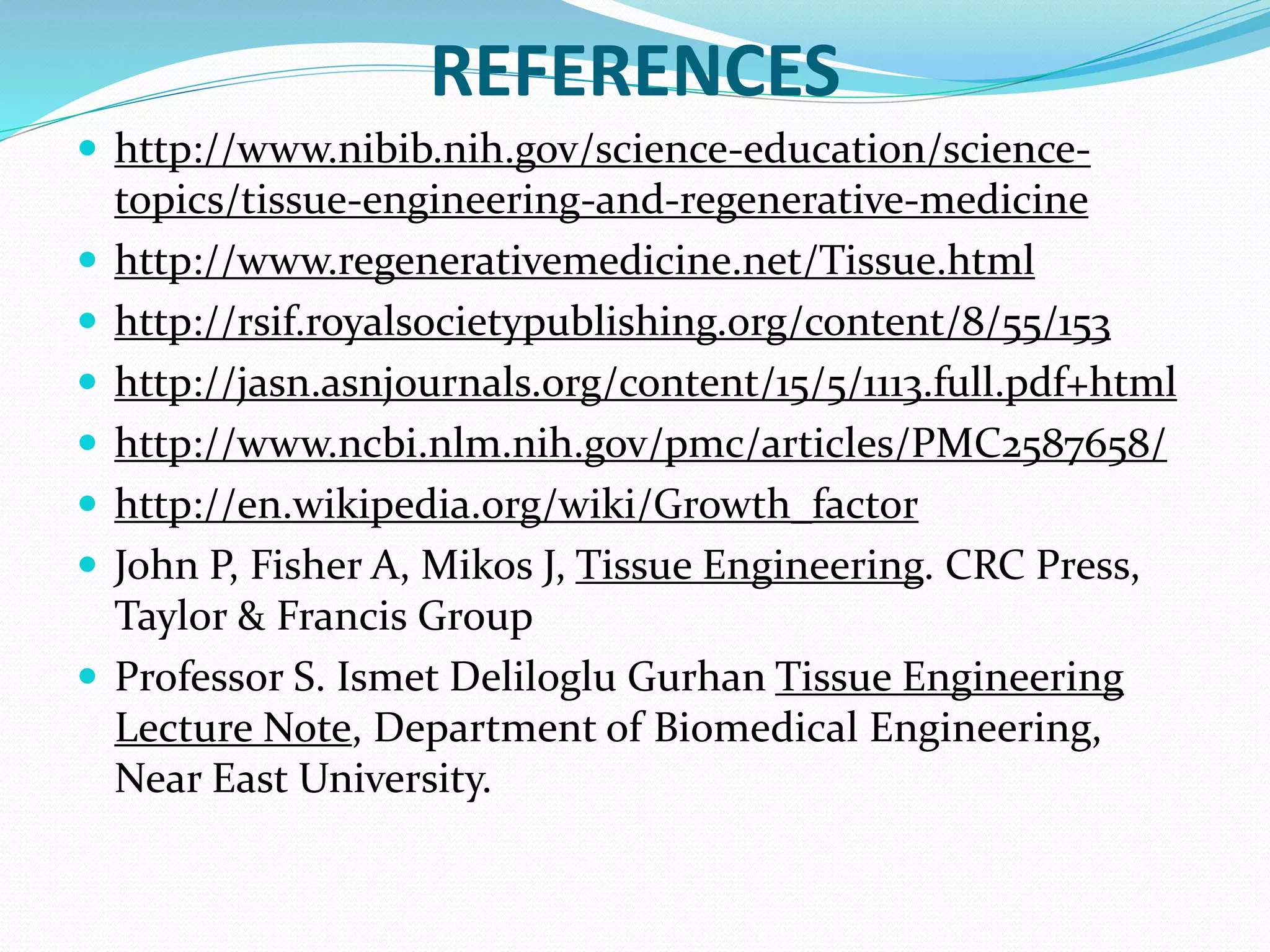 REFERENCES
 http://www.nibib.nih.gov/science-education/science-
topics/tissue-engineering-and-regenerative-medicine
 http://www.regenerativemedicine.net/Tissue.html
 http://rsif.royalsocietypublishing.org/content/8/55/153
 http://jasn.asnjournals.org/content/15/5/1113.full.pdf+html
 http://www.ncbi.nlm.nih.gov/pmc/articles/PMC2587658/
 http://en.wikipedia.org/wiki/Growth_factor
 John P, Fisher A, Mikos J, Tissue Engineering. CRC Press,
Taylor & Francis Group
 Professor S. Ismet Deliloglu Gurhan Tissue Engineering
Lecture Note, Department of Biomedical Engineering,
Near East University.
 
