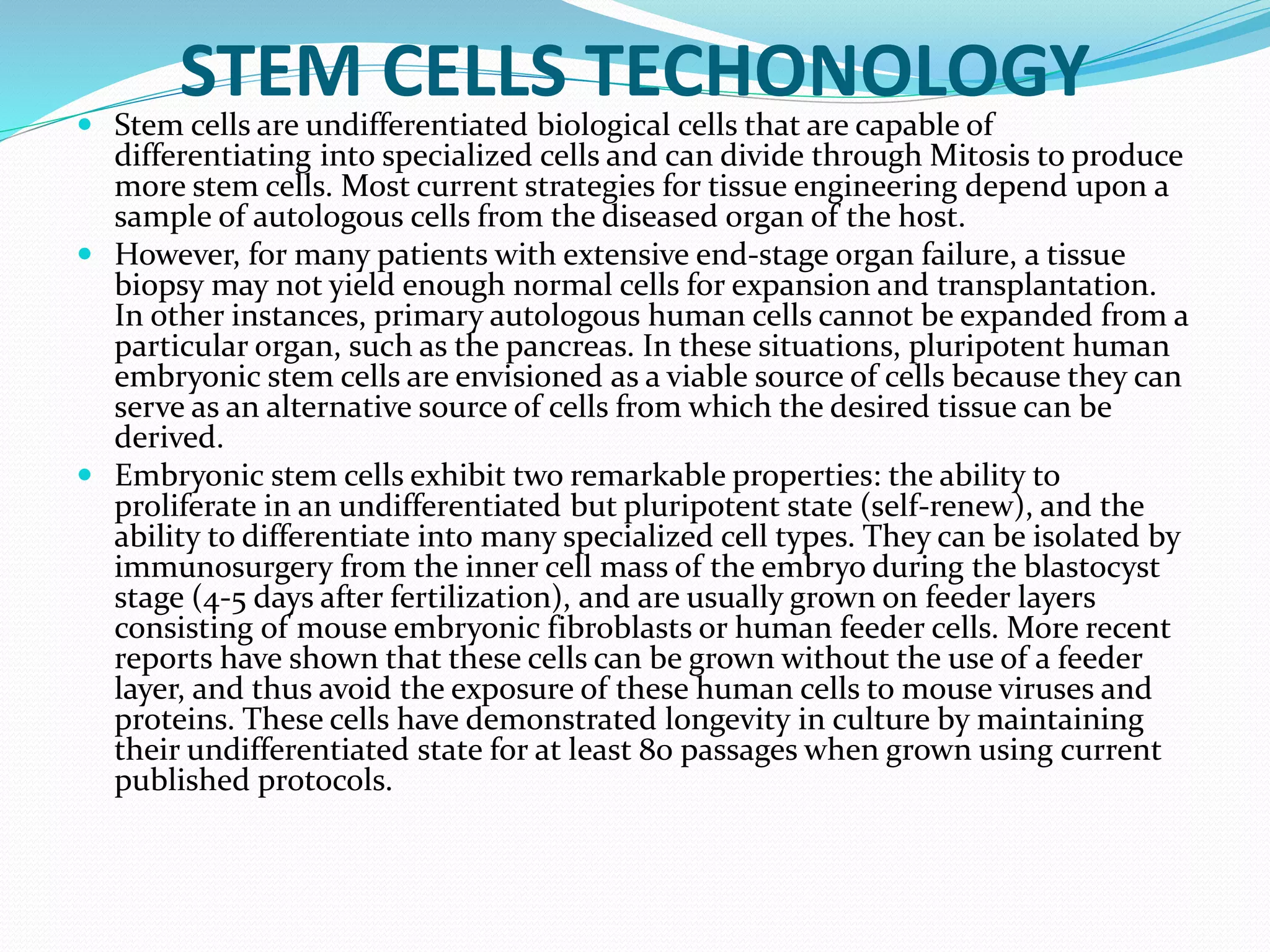 STEM CELLS TECHONOLOGY Stem cells are undifferentiated biological cells that are capable of
differentiating into specialized cells and can divide through Mitosis to produce
more stem cells. Most current strategies for tissue engineering depend upon a
sample of autologous cells from the diseased organ of the host.
 However, for many patients with extensive end-stage organ failure, a tissue
biopsy may not yield enough normal cells for expansion and transplantation.
In other instances, primary autologous human cells cannot be expanded from a
particular organ, such as the pancreas. In these situations, pluripotent human
embryonic stem cells are envisioned as a viable source of cells because they can
serve as an alternative source of cells from which the desired tissue can be
derived.
 Embryonic stem cells exhibit two remarkable properties: the ability to
proliferate in an undifferentiated but pluripotent state (self-renew), and the
ability to differentiate into many specialized cell types. They can be isolated by
immunosurgery from the inner cell mass of the embryo during the blastocyst
stage (4-5 days after fertilization), and are usually grown on feeder layers
consisting of mouse embryonic fibroblasts or human feeder cells. More recent
reports have shown that these cells can be grown without the use of a feeder
layer, and thus avoid the exposure of these human cells to mouse viruses and
proteins. These cells have demonstrated longevity in culture by maintaining
their undifferentiated state for at least 80 passages when grown using current
published protocols.
 