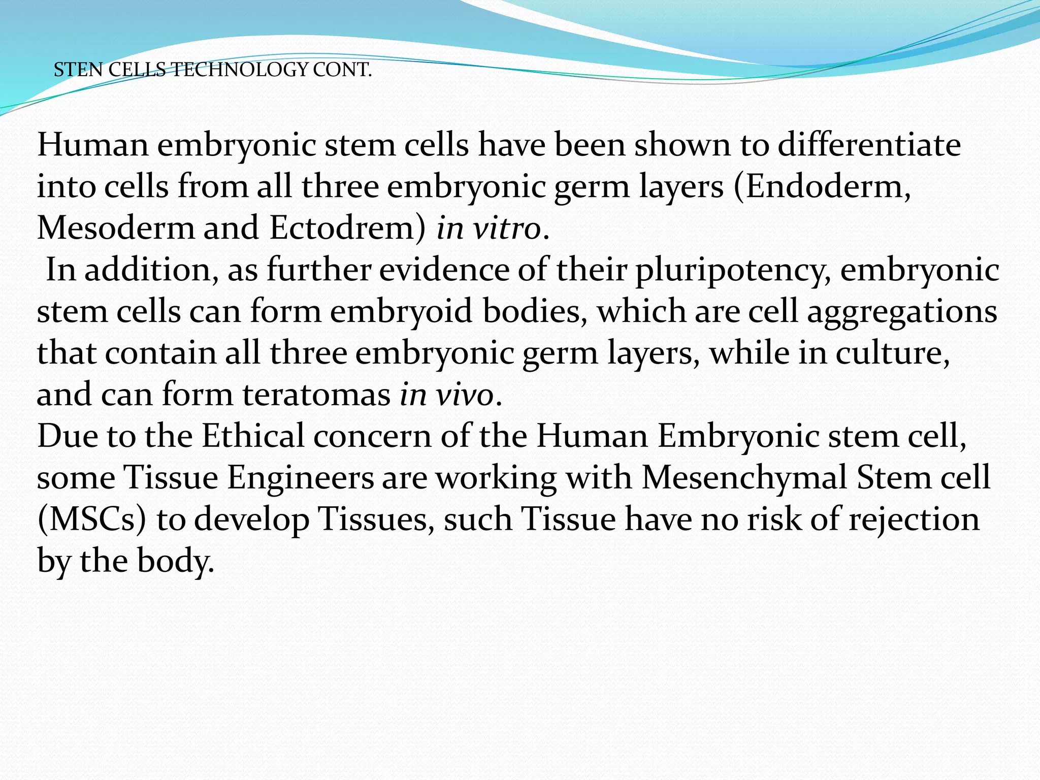 Human embryonic stem cells have been shown to differentiate
into cells from all three embryonic germ layers (Endoderm,
Mesoderm and Ectodrem) in vitro.
In addition, as further evidence of their pluripotency, embryonic
stem cells can form embryoid bodies, which are cell aggregations
that contain all three embryonic germ layers, while in culture,
and can form teratomas in vivo.
Due to the Ethical concern of the Human Embryonic stem cell,
some Tissue Engineers are working with Mesenchymal Stem cell
(MSCs) to develop Tissues, such Tissue have no risk of rejection
by the body.
STEN CELLS TECHNOLOGY CONT.
 