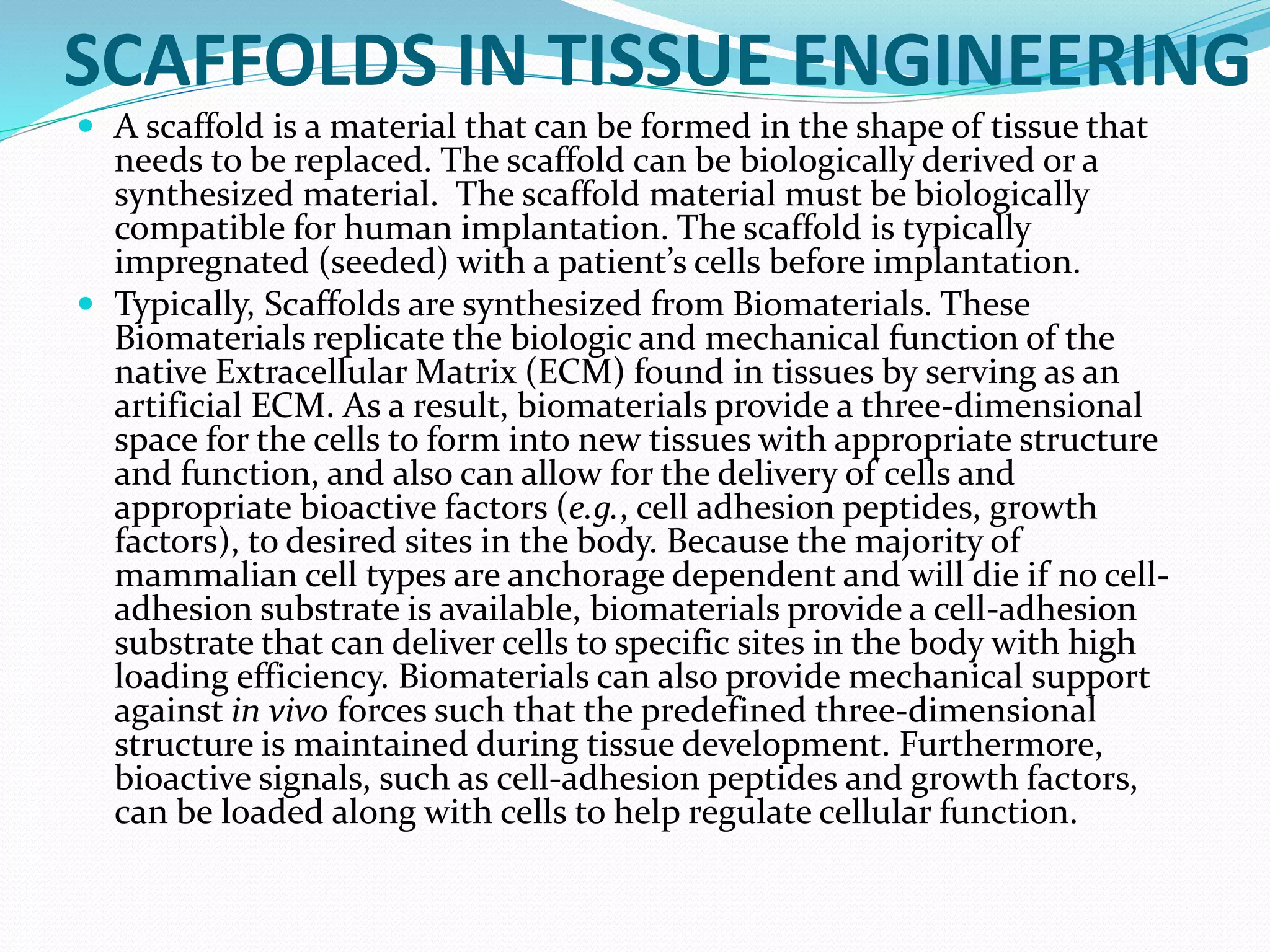 SCAFFOLDS IN TISSUE ENGINEERING
 A scaffold is a material that can be formed in the shape of tissue that
needs to be replaced. The scaffold can be biologically derived or a
synthesized material. The scaffold material must be biologically
compatible for human implantation. The scaffold is typically
impregnated (seeded) with a patient’s cells before implantation.
 Typically, Scaffolds are synthesized from Biomaterials. These
Biomaterials replicate the biologic and mechanical function of the
native Extracellular Matrix (ECM) found in tissues by serving as an
artificial ECM. As a result, biomaterials provide a three-dimensional
space for the cells to form into new tissues with appropriate structure
and function, and also can allow for the delivery of cells and
appropriate bioactive factors (e.g., cell adhesion peptides, growth
factors), to desired sites in the body. Because the majority of
mammalian cell types are anchorage dependent and will die if no cell-
adhesion substrate is available, biomaterials provide a cell-adhesion
substrate that can deliver cells to specific sites in the body with high
loading efficiency. Biomaterials can also provide mechanical support
against in vivo forces such that the predefined three-dimensional
structure is maintained during tissue development. Furthermore,
bioactive signals, such as cell-adhesion peptides and growth factors,
can be loaded along with cells to help regulate cellular function.
 