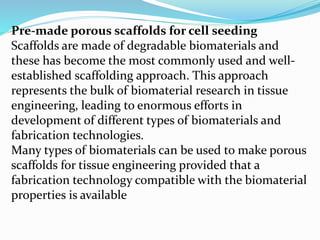 Pre-made porous scaffolds for cell seeding
Scaffolds are made of degradable biomaterials and
these has become the most commonly used and well-
established scaffolding approach. This approach
represents the bulk of biomaterial research in tissue
engineering, leading to enormous efforts in
development of different types of biomaterials and
fabrication technologies.
Many types of biomaterials can be used to make porous
scaffolds for tissue engineering provided that a
fabrication technology compatible with the biomaterial
properties is available
 