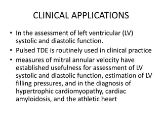 CLINICAL APPLICATIONS
• In the assessment of left ventricular (LV)
systolic and diastolic function.
• Pulsed TDE is routinely used in clinical practice
• measures of mitral annular velocity have
established usefulness for assessment of LV
systolic and diastolic function, estimation of LV
filling pressures, and in the diagnosis of
hypertrophic cardiomyopathy, cardiac
amyloidosis, and the athletic heart
 