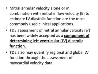 • Mitral annular velocity alone or in
combination with mitral inflow velocity (E) to
estimate LV diastolic function are the most
commonly used clinical applications.
• TDE assessment of mitral annular velocity (e’)
has been widely accepted as a component of
determining left ventricular (LV) diastolic
function.
• TDE also may quantify regional and global LV
function through the assessment of
myocardial velocity data.
 