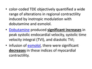 • color-coded TDE objectively quantified a wide
range of alterations in regional contractility
induced by inotropic modulation with
dobutamine and esmolol.
• Dobutamine produced significant increases in
peak systolic endocardial velocity, systolic time
velocity integral (TVI), and diastolic TVI;
• infusion of esmolol, there were significant
decreases in these indices of myocardial
contractility.
 
