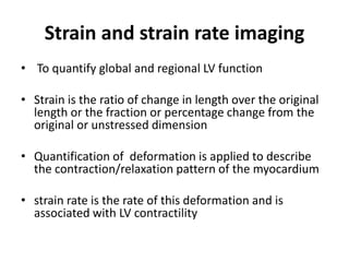 Strain and strain rate imaging
• To quantify global and regional LV function
• Strain is the ratio of change in length over the original
length or the fraction or percentage change from the
original or unstressed dimension
• Quantification of deformation is applied to describe
the contraction/relaxation pattern of the myocardium
• strain rate is the rate of this deformation and is
associated with LV contractility
 