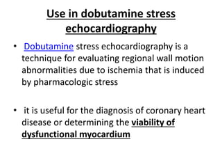Use in dobutamine stress
echocardiography
• Dobutamine stress echocardiography is a
technique for evaluating regional wall motion
abnormalities due to ischemia that is induced
by pharmacologic stress
• it is useful for the diagnosis of coronary heart
disease or determining the viability of
dysfunctional myocardium
 