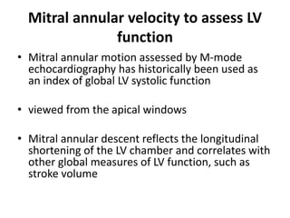 Mitral annular velocity to assess LV
function
• Mitral annular motion assessed by M-mode
echocardiography has historically been used as
an index of global LV systolic function
• viewed from the apical windows
• Mitral annular descent reflects the longitudinal
shortening of the LV chamber and correlates with
other global measures of LV function, such as
stroke volume
 