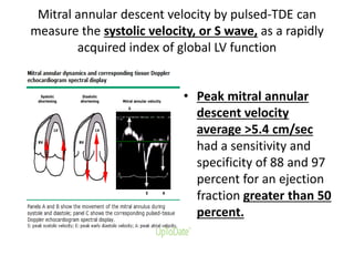 Mitral annular descent velocity by pulsed-TDE can
measure the systolic velocity, or S wave, as a rapidly
acquired index of global LV function
• Peak mitral annular
descent velocity
average >5.4 cm/sec
had a sensitivity and
specificity of 88 and 97
percent for an ejection
fraction greater than 50
percent.
 