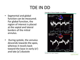 TDE IN DD
• Segmental and global
function can be measured.
For global function, the
region of interest is placed
at the septal and lateral
borders of the mitral
annulus.
• During systole, the annulus
descends towards the apex,
whereas it recoils back
toward the base in early (e')
and late (a') diastole
 