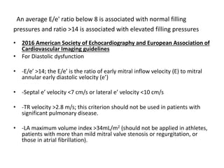 An average E/e' ratio below 8 is associated with normal filling
pressures and ratio >14 is associated with elevated filling pressures
• 2016 American Society of Echocardiography and European Association of
Cardiovascular Imaging guidelines
• For Diastolic dysfunction
• -E/e’ >14; the E/e’ is the ratio of early mitral inflow velocity (E) to mitral
annular early diastolic velocity (e’)
• -Septal e’ velocity <7 cm/s or lateral e’ velocity <10 cm/s
• -TR velocity >2.8 m/s; this criterion should not be used in patients with
significant pulmonary disease.
• -LA maximum volume index >34mL/m2 (should not be applied in athletes,
patients with more than mild mitral valve stenosis or regurgitation, or
those in atrial fibrillation).
 