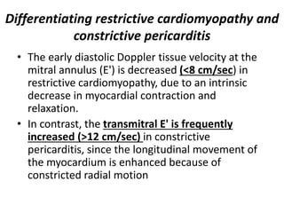 Differentiating restrictive cardiomyopathy and
constrictive pericarditis
• The early diastolic Doppler tissue velocity at the
mitral annulus (E') is decreased (<8 cm/sec) in
restrictive cardiomyopathy, due to an intrinsic
decrease in myocardial contraction and
relaxation.
• In contrast, the transmitral E' is frequently
increased (>12 cm/sec) in constrictive
pericarditis, since the longitudinal movement of
the myocardium is enhanced because of
constricted radial motion
 
