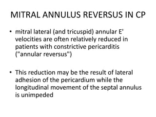 MITRAL ANNULUS REVERSUS IN CP
• mitral lateral (and tricuspid) annular E'
velocities are often relatively reduced in
patients with constrictive pericarditis
("annular reversus")
• This reduction may be the result of lateral
adhesion of the pericardium while the
longitudinal movement of the septal annulus
is unimpeded
 