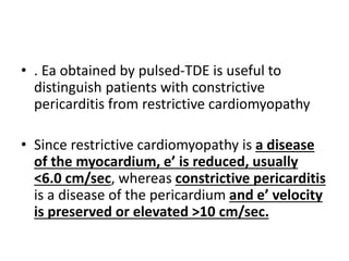 • . Ea obtained by pulsed-TDE is useful to
distinguish patients with constrictive
pericarditis from restrictive cardiomyopathy
• Since restrictive cardiomyopathy is a disease
of the myocardium, e’ is reduced, usually
<6.0 cm/sec, whereas constrictive pericarditis
is a disease of the pericardium and e’ velocity
is preserved or elevated >10 cm/sec.
 