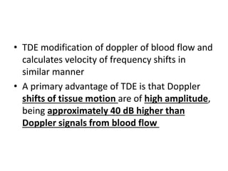 • TDE modification of doppler of blood flow and
calculates velocity of frequency shifts in
similar manner
• A primary advantage of TDE is that Doppler
shifts of tissue motion are of high amplitude,
being approximately 40 dB higher than
Doppler signals from blood flow
 