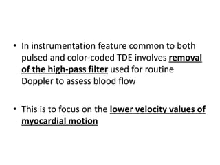 • In instrumentation feature common to both
pulsed and color-coded TDE involves removal
of the high-pass filter used for routine
Doppler to assess blood flow
• This is to focus on the lower velocity values of
myocardial motion
 
