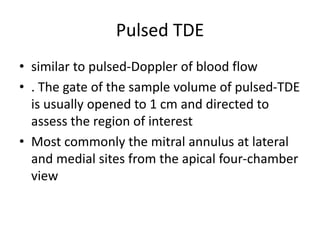 Pulsed TDE
• similar to pulsed-Doppler of blood flow
• . The gate of the sample volume of pulsed-TDE
is usually opened to 1 cm and directed to
assess the region of interest
• Most commonly the mitral annulus at lateral
and medial sites from the apical four-chamber
view
 