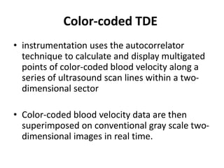 Color-coded TDE
• instrumentation uses the autocorrelator
technique to calculate and display multigated
points of color-coded blood velocity along a
series of ultrasound scan lines within a two-
dimensional sector
• Color-coded blood velocity data are then
superimposed on conventional gray scale two-
dimensional images in real time.
 