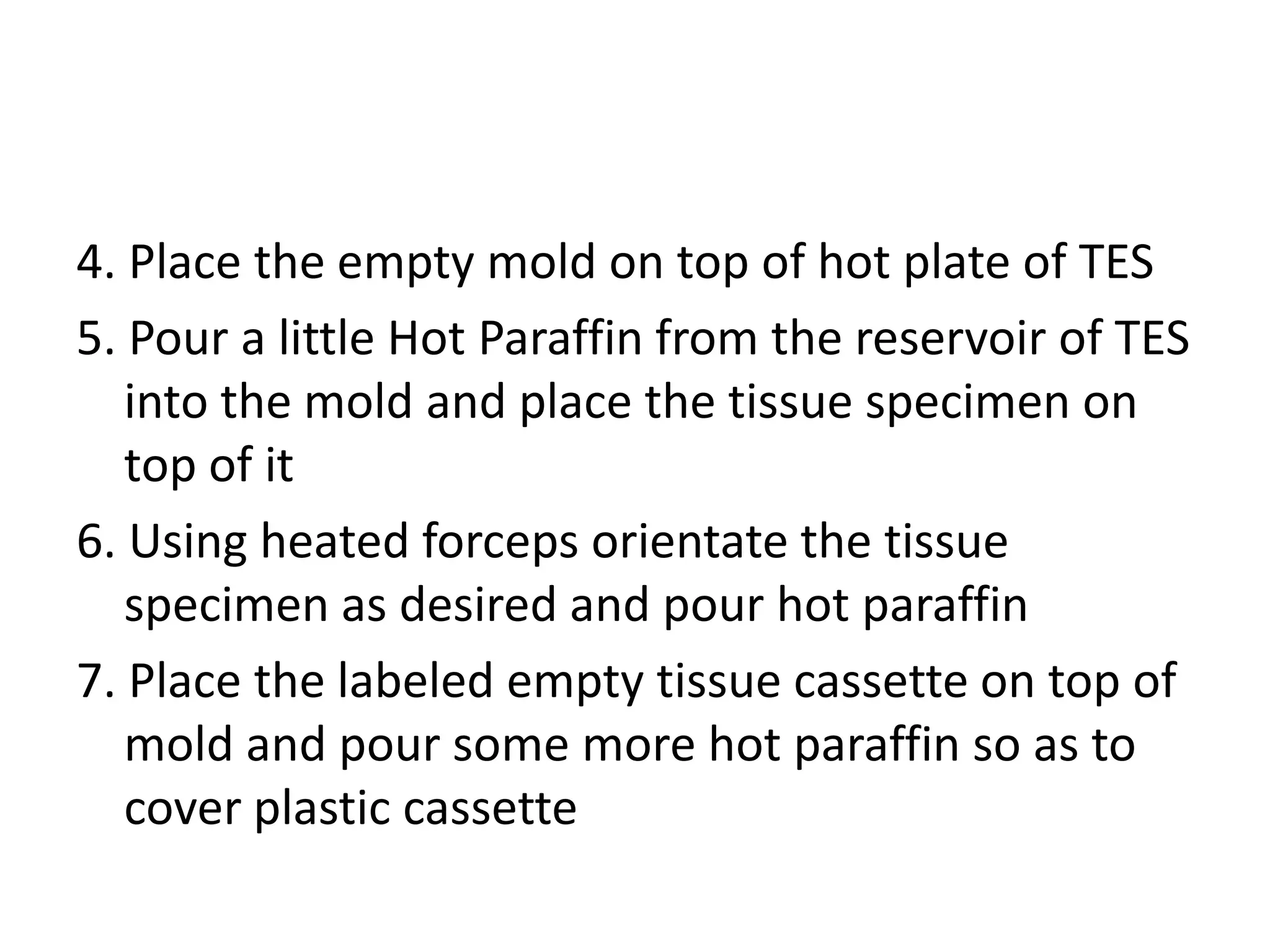 4. Place the empty mold on top of hot plate of TES
5. Pour a little Hot Paraffin from the reservoir of TES
into the mold and place the tissue specimen on
top of it
6. Using heated forceps orientate the tissue
specimen as desired and pour hot paraffin
7. Place the labeled empty tissue cassette on top of
mold and pour some more hot paraffin so as to
cover plastic cassette