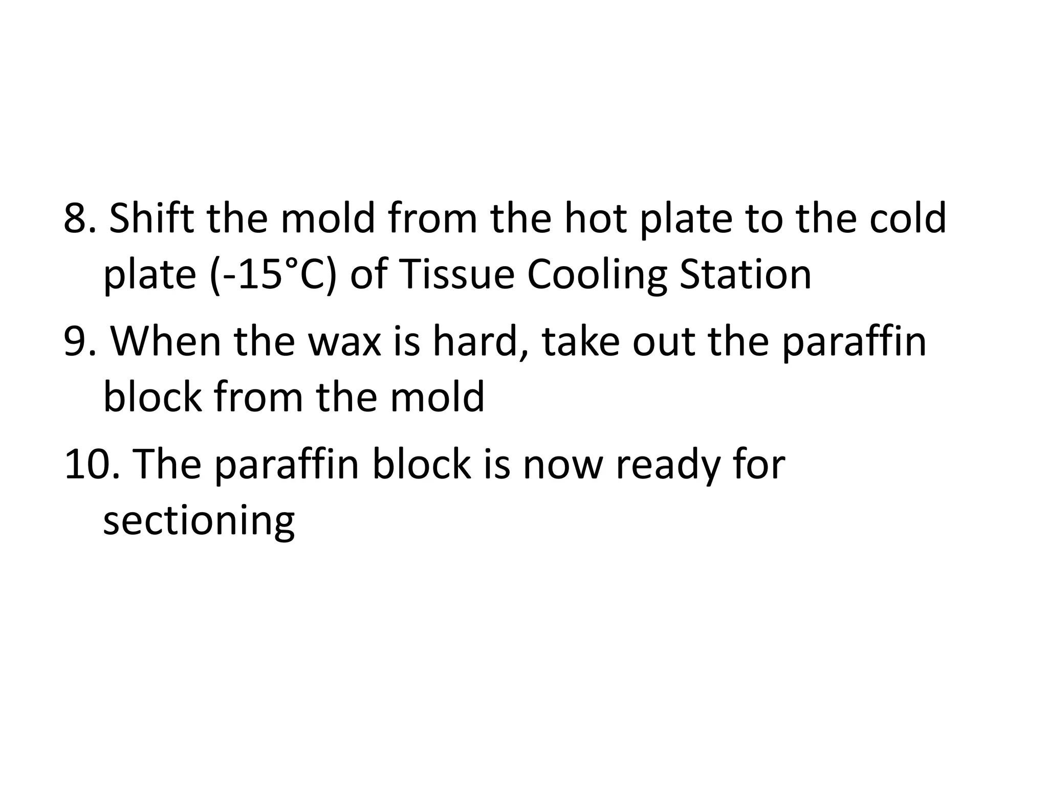 8. Shift the mold from the hot plate to the cold
plate (-15°C) of Tissue Cooling Station
9. When the wax is hard, take out the paraffin
block from the mold
10. The paraffin block is now ready for
sectioning