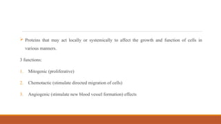  Proteins that may act locally or systemically to affect the growth and function of cells in
various manners.
3 functions:
1. Mitogenic (proliferative)
2. Chemotactic (stimulate directed migration of cells)
3. Angiogenic (stimulate new blood vessel formation) effects
 