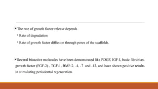 The rate of growth factor release depends
◦ Rate of degradation
◦ Rate of growth factor diffusion through pores of the scaffolds.
Several bioactive molecules have been demonstrated like PDGF, IGF-I, basic fibroblast
growth factor (FGF-2) , TGF-1, BMP-2, -4, -7 and -12, and have shown positive results
in stimulating periodontal regeneration.
 