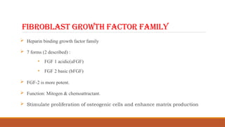 FIBROBLAST GROWTH FACTOR FAMILY
 Heparin binding growth factor family
 7 forms (2 described) :
• FGF 1 acidic(aFGF)
• FGF 2 basic (bFGF)
 FGF-2 is more potent.
 Function: Mitogen & chemoattractant.
 Stimulate proliferation of osteogenic cells and enhance matrix production
 