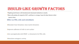INSULIN-LIKE GROWTH FACTORS
Peptide growth factors with biochemical & functional similarities to insulin.
Bone cells produce & respond to IGF’s, and bone is a storage house for these factors in their
inactive form.
Effect on PDL cells and osteoblasts
‡Stimulate bone formation, bone matrix formation
‡Improves adhesion of cells to root surface
‡Acts synergistically with PDGF- a chemotactic for PDL cells
‡Stimulates mitogenic activity
 