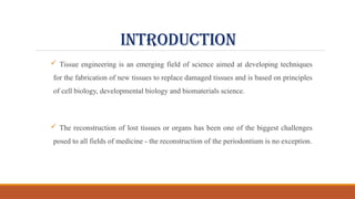 INTRODUCTION
 Tissue engineering is an emerging field of science aimed at developing techniques
for the fabrication of new tissues to replace damaged tissues and is based on principles
of cell biology, developmental biology and biomaterials science.
 The reconstruction of lost tissues or organs has been one of the biggest challenges
posed to all fields of medicine - the reconstruction of the periodontium is no exception.
 