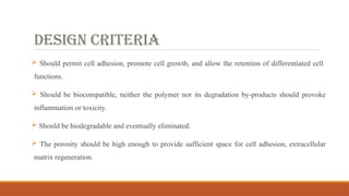 DESIGN CRITERIA
 Should permit cell adhesion, promote cell growth, and allow the retention of differentiated cell
functions.
 Should be biocompatible, neither the polymer nor its degradation by-products should provoke
inflammation or toxicity.
 Should be biodegradable and eventually eliminated.
 The porosity should be high enough to provide sufficient space for cell adhesion, extracellular
matrix regeneration.
 