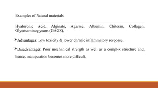 Hyaluronic Acid, Alginate, Agarose, Albumin, Chitosan, Collagen,
Glycosaminoglycans (GAGS).
Advantages: Low toxicity & lower chronic inflammatory response.
Disadvantages: Poor mechanical strength as well as a complex structure and,
hence, manipulation becomes more difficult.
Examples of Natural materials
 
