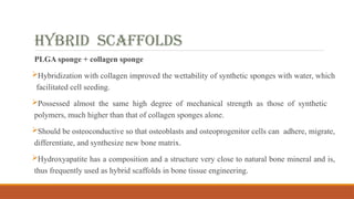 Hybrid scaffolds
PLGA sponge + collagen sponge
Hybridization with collagen improved the wettability of synthetic sponges with water, which
facilitated cell seeding.
Possessed almost the same high degree of mechanical strength as those of synthetic
polymers, much higher than that of collagen sponges alone.
Should be osteoconductive so that osteoblasts and osteoprogenitor cells can adhere, migrate,
differentiate, and synthesize new bone matrix.
Hydroxyapatite has a composition and a structure very close to natural bone mineral and is,
thus frequently used as hybrid scaffolds in bone tissue engineering.
 