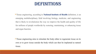 Tissue engineering, according to National Institute of Health definition, is an
emerging multidisciplinary field involving biology, medicine, and engineering
that is likely to revolutionize the way we improve the health and quality of life
for millions of people worldwide by restoring, maintaining, or enhancing tissue
and organ function.
Tissue engineering aims to stimulate the body either to regenerate tissue on its
own or to grow tissue outside the body which can then be implanted as natural
tissue.
DEFINITIONS
 