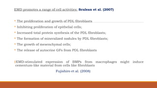 EMD promotes a range of cell activities: Sculean et al. (2007)
 The proliferation and growth of PDL fibroblasts
 Inhibiting proliferation of epithelial cells;
 Increased total protein synthesis of the PDL fibroblasts;
 The formation of mineralized nodules by PDL fibroblasts;
 The growth of mesenchymal cells;
 The release of autocrine GFs from PDL fibroblasts
‡EMD-stimulated expression of BMPs from macrophages might induce
cementum-like material from cells like fibroblasts
Fujishiro et al. (2008)
 