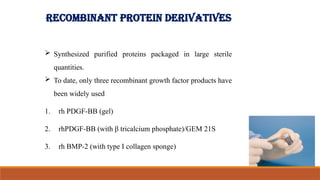 RECOMBINANT PROTEIN DERIVATIVES
 Synthesized purified proteins packaged in large sterile
quantities.
 To date, only three recombinant growth factor products have
been widely used
1. rh PDGF-BB (gel)
2. rhPDGF-BB (with β tricalcium phosphate)/GEM 21S
3. rh BMP-2 (with type I collagen sponge)
42
 