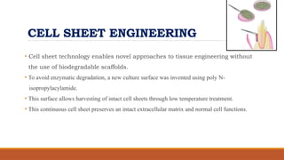 CELL SHEET ENGINEERING
• Cell sheet technology enables novel approaches to tissue engineering without
the use of biodegradable scaffolds.
• To avoid enzymatic degradation, a new culture surface was invented using poly N-
isopropylacylamide.
• This surface allows harvesting of intact cell sheets through low temperature treatment.
• This continuous cell sheet preserves an intact extracellular matrix and normal cell functions.
 
