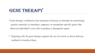 GENE THERAPY
Gene therapy is defined as the treatment of disease or disorder by transferring
genetic materials, to introduce, suppress, or manipulate specific genes that
direct an individual’s own cells to produce a therapeutic agent.
 Targeting cells for gene therapy requires the use of vectors or direct delivery
methods to transfect them.
 