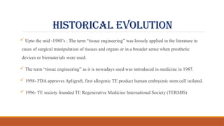 HISTORICAL evolution
 Upto the mid -1980’s : The term “tissue engineering” was loosely applied in the literature in
cases of surgical manipulation of tissues and organs or in a broader sense when prosthetic
devices or biomaterials were used.
 The term “tissue engineering” as it is nowadays used was introduced in medicine in 1987.
 1998- FDA approves Apligraft, first allogenic TE product human embryonic stem cell isolated.
 1996- TE society founded TE Regenerative Medicine International Society (TERMIS)
 