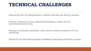 TECHNICAL CHALLENGES
‡Associated with cell manipulations, scaffold materials and delivery systems.
‡Culture conditions are not sufﬁciently developed to mimic the cell
microenvironment in vivo.
‡Timing is an inherent constraint. Some involve weeks to months of ex vivo
processing.
‡Search for the ideal biocompatible scaffolding material(s) and delivery system.
 