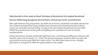 Attila Horváth in their study on Novel Technique to Reconstruct Peri-Implant Keratinised
Mucosa Width Using Xenogeneic Dermal Matrix. Clinical Case Series concluded that
After split thickness flap preparation, the XDM was trimmed, rehydrated and tightly attached to
the recipient periosteal bed using modified internal/external horizontal periosteal mattress
sutures via secondary wound healing. Change of the peri-implant keratinised mucosa width
(PIKM-W) and dimension of the graft remodelling were evaluated at 6 and 12 months
postoperatively.
Clinical parameters showed statistically significant intra- and intergroup differences between the
baseline and 6 and 12 months (p < 0.05). The present technique using the XDM was safe and
successfully reconstructed PIKM-W in both arches. The XDM alone seems to be a suitable
alternative to autograft for PIKM-W augmentation in the maxilla
 