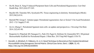 • Du M, Duan X, Yang P. Induced Pluripotent Stem Cells and Periodontal Regeneration. Curr Oral
Health Rep. 2015;2(4):257-265.
• Baydik OD, Titarenko MA, Sysolyatin PG. Tissue engineering in dentistry. Stomatologiia (Mosk).
2015;94(2):65-8.
• Bartold PM. Group C. Initiator paper. Periodontal regeneration--fact or fiction? J Int Acad Periodontol.
2015 :17(1 Suppl):37-49.
• Jin LJ, Zhang C. Periodontal ligament stem cells: an update and perspectives. J Investig Clin Dent.
2014 ;5(2):81-90.
• Rasperini G, Pilipchuk SP, Flanagan CL, Park CH, Pagni G, Hollister SJ, Giannobile WV. 3D-printed
Bioresorbable Scaffold for Periodontal Repair. J Dent Res. 2015 Sep;94(9 Suppl):153S-7S.
• Horváth, A.;Windisch, P.; Palkovics, D.; Li, X. Novel Technique to Reconstruct Peri-Implant Keratinised
MucosaWidth Using Xenogeneic Dermal Matrix. Clinical Case Series. Dent. J. 2024, 12, 43.
https://doi.org/10.3390/dj12030043
 