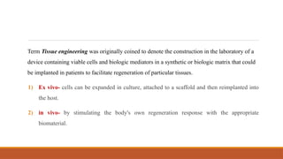 Term Tissue engineering was originally coined to denote the construction in the laboratory of a
device containing viable cells and biologic mediators in a synthetic or biologic matrix that could
be implanted in patients to facilitate regeneration of particular tissues.
1) Ex vivo- cells can be expanded in culture, attached to a scaffold and then reimplanted into
the host.
2) in vivo- by stimulating the body's own regeneration response with the appropriate
biomaterial.
 