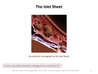 Hollow Fiber SystemsIt employs a hollow fiber cartridge.Hepatocytes are suspended in a gel solution, such as collagen, which is injected into a series of hollow fibers. In the case of collagen, the suspension is then gelled within the fibers, usually by a temperature change. The hepatocytes then contract the gel by their attachment to the collagen matrix, reducing the volume of the suspension and creating a flow space within the fibers. Nutrient media is circulated through the fibers to sustain the cells. During use, a patient's blood is fed into the space surrounding the fibers. The fibers, which are composed of a semi-permeable membrane, facilitate transfer of toxins, nutrients and other chemicals between the blood and the suspended cells.17MSE 503 Seminar: Tissue Engineering   Feb 18, 2009   UT Space Institute, Tullahoma, TN 37388-9700