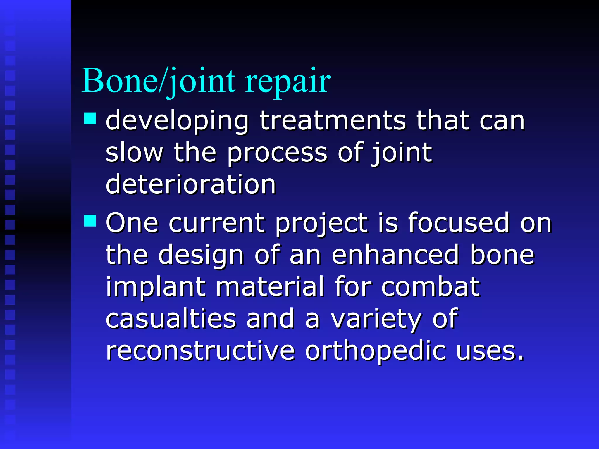 Bone/joint repair developing treatments that can slow the process of joint deterioration  One current project is focused on the design of an enhanced bone implant material for combat casualties and a variety of reconstructive orthopedic uses. 